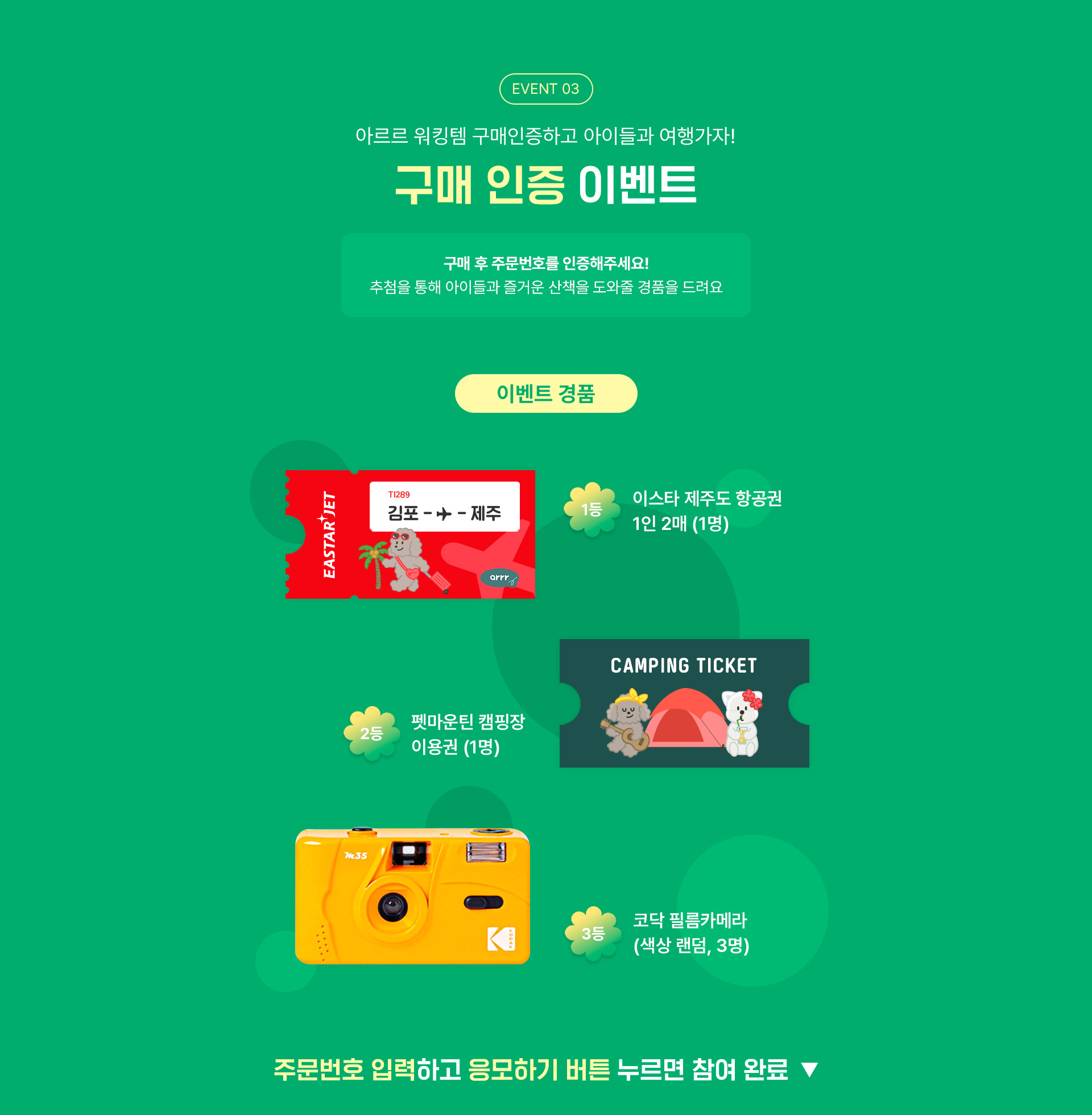 이벤트03, 아르르 워킹템 구매 인증하고 아이들과 여행가자! 구매인증 이벤트, 구매 후 주문번호를 인증해주세요! 추첨을 통해 아이들과 즐거운 산책을 도와줄 경품을 드려요, 이벤트 경품 1등 이스타항공 제주도 이용권 2인(1명), 2등 펫마운틴 캠핑장 1박 이용권 (2명), 3등 코닥 필름카메라(색상 랜덤, 3명), 주문번호 입력하고 응모하기 버튼 누르면 참여 완료!