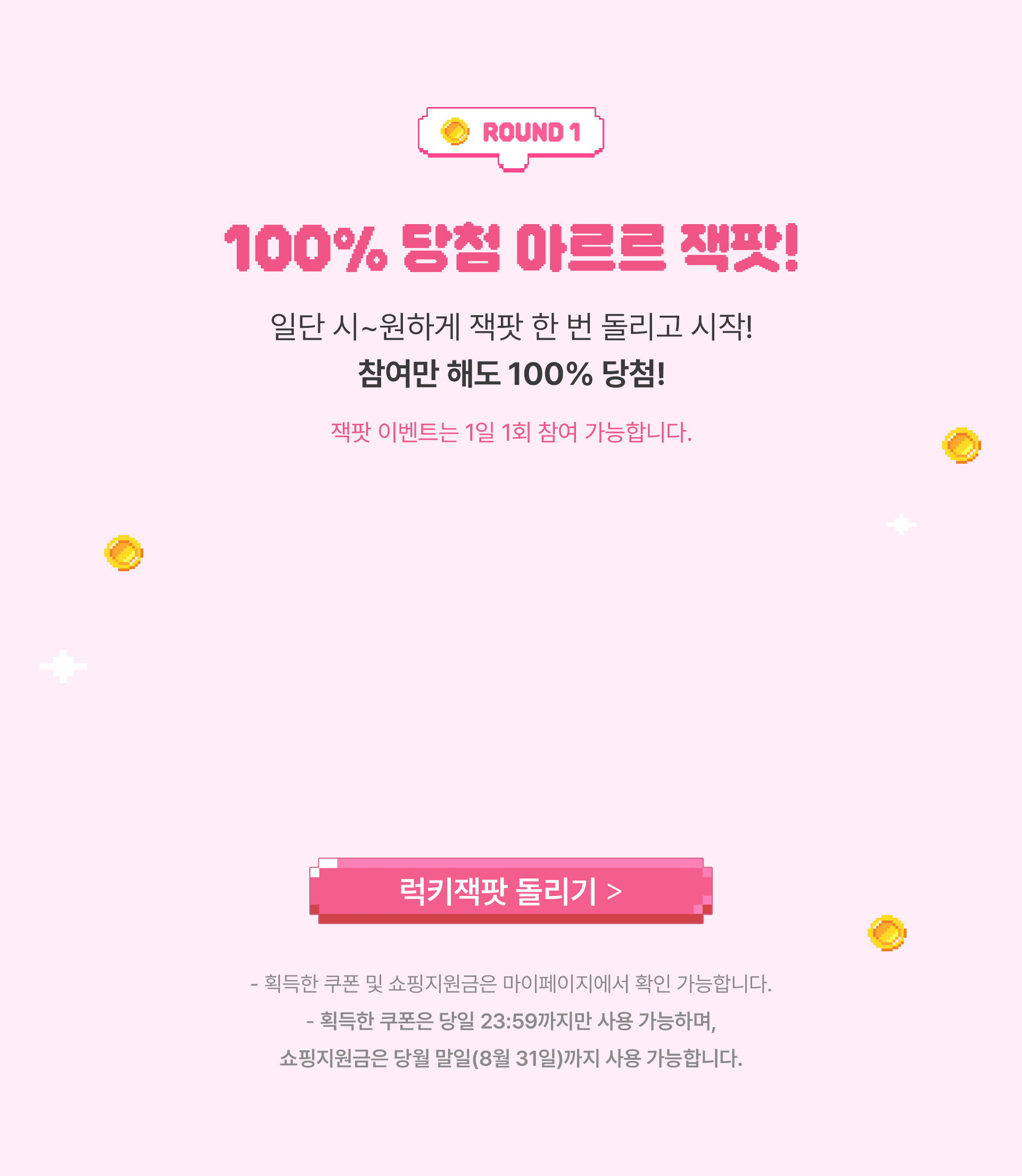 Round 1, 100% 당첨 아르르 잭팟! 일단 시~원하게 잭팟 한 번 돌리고 시작! 참여만 해도 100% 당첨! 잭팟 이벤트는 1일 1회 참여 가능합니다. 획득한 쿠폰 및 쇼핑지원금은 마이페이지에서 확인 가능합니다. 획득한 쿠폰은 당일 23:59까지만 사용 가능하며, 쇼핑지원금은 당월 말일(8월 31일)까지 사용 가능합니다.